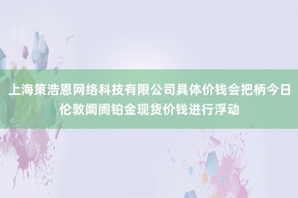 上海策浩恩网络科技有限公司具体价钱会把柄今日伦敦阛阓铂金现货价钱进行浮动